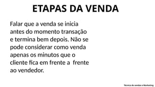 ETAPAS DA VENDA
Falar que a venda se inicia
antes do momento transação
e termina bem depois. Não se
pode considerar como venda
apenas os minutos que o
cliente fica em frente a frente
ao vendedor.
Técnica de vendas e Marketing
 