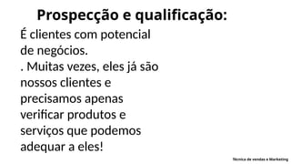 Prospecção e qualificação:
É clientes com potencial
de negócios.
. Muitas vezes, eles já são
nossos clientes e
precisamos apenas
verificar produtos e
serviços que podemos
adequar a eles!
Técnica de vendas e Marketing
 