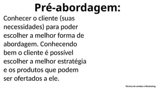 Pré-abordagem:
Conhecer o cliente (suas
necessidades) para poder
escolher a melhor forma de
abordagem. Conhecendo
bem o cliente é possível
escolher a melhor estratégia
e os produtos que podem
ser ofertados a ele.
Técnica de vendas e Marketing
 