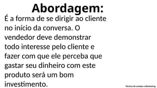 Abordagem:
É a forma de se dirigir ao cliente
no início da conversa. O
vendedor deve demonstrar
todo interesse pelo cliente e
fazer com que ele perceba que
gastar seu dinheiro com este
produto será um bom
investimento. Técnica de vendas e Marketing
 