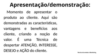 Apresentação/demonstração:
Momento de apresentar o
produto ao cliente. Aqui são
demonstradas as características,
vantagens e benefícios aos
cliente, criando a noção de
valor. É uma Técnica de
despertar ATENÇÃO, INTERESSE,
DESEJO e AÇÃO do cliente. Técnica de vendas e Marketing
 