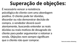 Superação de objeções:
É necessário vencer a resistência
psicológica do cliente com uma abordagem
positiva. O cliente pode ter dúvidas,
discordar ou não demonstrar decisão de
compra. o vendedor deverá ouvir
atentamente, buscando entender as reais
dúvidas ou reais motivos de desagrado do
cliente para poder argumentar e retomar a
venda. Objeções nem sempre significam
que o cliente não quer comprar. Técnica de vendas e Marketing
 