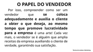 Por isso, compreender como ser um
vendedor que se coloca
adequadamente e auxilia o cliente
a obter o que deseja, ao mesmo
tempo que promove lucratividade
para a empresa é uma arte! Cada vez
mais, o vendedor se é alguém que amplia
receitas da empresa auxiliando o cliente de
verdade, garantindo sua satisfação.
O PAPEL DO VENDEDOR
Técnica de vendas e Marketing
 