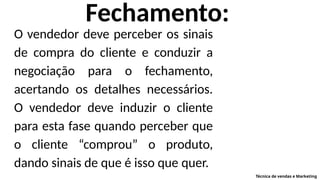 Fechamento:
O vendedor deve perceber os sinais
de compra do cliente e conduzir a
negociação para o fechamento,
acertando os detalhes necessários.
O vendedor deve induzir o cliente
para esta fase quando perceber que
o cliente “comprou” o produto,
dando sinais de que é isso que quer.
Técnica de vendas e Marketing
 