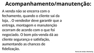 Acompanhamento/manutenção:
A venda não se encerra com o
fechamento, quando o cliente sai da
loja, . O vendedor deve garantir que a
entrega, montagem e manutenção
ocorram de acordo com o que foi
negociado. O bom pós-venda dá ao
cliente segurança e satisfação,
aumentando as chances de
fidelização.
Técnica de vendas e Marketing
 