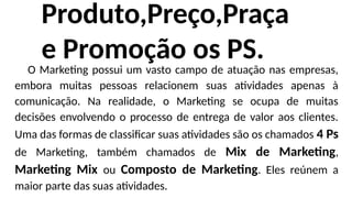 Produto,Preço,Praça
e Promoção os PS.
O Marketing possui um vasto campo de atuação nas empresas,
embora muitas pessoas relacionem suas atividades apenas à
comunicação. Na realidade, o Marketing se ocupa de muitas
decisões envolvendo o processo de entrega de valor aos clientes.
Uma das formas de classificar suas atividades são os chamados 4 Ps
de Marketing, também chamados de Mix de Marketing,
Marketing Mix ou Composto de Marketing. Eles reúnem a
maior parte das suas atividades.
 