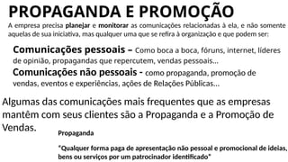 PROPAGANDA E PROMOÇÃO
A empresa precisa planejar e monitorar as comunicações relacionadas à ela, e não somente
aquelas de sua iniciativa, mas qualquer uma que se refira à organização e que podem ser:
Comunicações pessoais – Como boca a boca, fóruns, internet, líderes
de opinião, propagandas que repercutem, vendas pessoais...
Comunicações não pessoais - como propaganda, promoção de
vendas, eventos e experiências, ações de Relações Públicas...
Algumas das comunicações mais frequentes que as empresas
mantêm com seus clientes são a Propaganda e a Promoção de
Vendas. Propaganda
“Qualquer forma paga de apresentação não pessoal e promocional de ideias,
bens ou serviços por um patrocinador identificado”
 