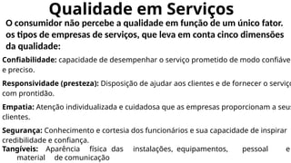 Qualidade em Serviços
O consumidor não percebe a qualidade em função de um único fator.
os tipos de empresas de serviços, que leva em conta cinco dimensões
da qualidade:
Confiabilidade: capacidade de desempenhar o serviço prometido de modo confiável
e preciso.
Responsividade (presteza): Disposição de ajudar aos clientes e de fornecer o serviço
com prontidão.
Empatia: Atenção individualizada e cuidadosa que as empresas proporcionam a seus
clientes.
Segurança: Conhecimento e cortesia dos funcionários e sua capacidade de inspirar
credibilidade e confiança.
Tangíveis: Aparência física das instalações, equipamentos, pessoal e
material de comunicação
 
