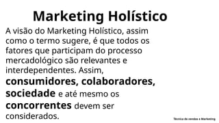 Marketing Holístico
A visão do Marketing Holístico, assim
como o termo sugere, é que todos os
fatores que participam do processo
mercadológico são relevantes e
interdependentes. Assim,
consumidores, colaboradores,
sociedade e até mesmo os
concorrentes devem ser
considerados. Técnica de vendas e Marketing
 
