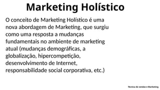 Marketing Holístico
O conceito de Marketing Holístico é uma
nova abordagem de Marketing, que surgiu
como uma resposta a mudanças
fundamentais no ambiente de marketing
atual (mudanças demográficas, a
globalização, hipercompetição,
desenvolvimento de Internet,
responsabilidade social corporativa, etc.)
Técnica de vendas e Marketing
 