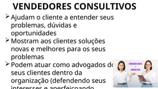 VENDEDORES CONSULTIVOS
Ajudam o cliente a entender seus
problemas, dúvidas e
oportunidades
Mostram aos clientes soluções
novas e melhores para os seus
problemas
Podem atuar como advogados dos
seus clientes dentro da
organização (defendendo seus
 
