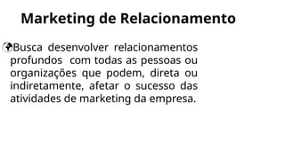 Marketing de Relacionamento
Busca desenvolver relacionamentos
profundos com todas as pessoas ou
organizações que podem, direta ou
indiretamente, afetar o sucesso das
atividades de marketing da empresa.
 