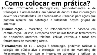 Como colocar em prática?
Buscar informações – Demográficas, comportamentais e de
transações e armazená-las em bancos de dados. Estas informações
devem ser consideradas um aprendizado e utilizadas para ações que
possam resultar em satisfação e fidelidade destes grupos de
interesse.
Comunicação – Marketing de relacionamento é baseado em
comunicação. Por isso, a empresa deve utilizar todas as ferramentas
de disponíveis (internet, telefone, celular, correio...) e focar nas
ferramentas de Marketing Direto.
Ferramentas de TI – Graças à tecnologia, podemos facilitar a
seleção do público-alvo e execução de ações de Marketing de
Relacionamento. Por isso é importante aprender a utilizar as
 