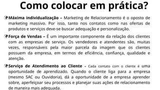 Como colocar em prática?
Máxima individualização – Marketing de Relacionamento é o oposto de
marketing massivo. Por isso, tanto nos contatos como nas ofertas de
produtos e serviços deve-se buscar adequação e personalização.
Força de Vendas – É um importante componente da relação dos clientes
com as empresas de serviço. Os vendedores e atendentes são, muitas
vezes, responsáveis pela maior parcela da imagem que os clientes
possuem da empresa, em termos de eficiência, confiança, qualidade e
atenção.
Serviço de Atendimento ao Cliente – Cada contato com o cliente é uma
oportunidade de aprendizado. Quando o cliente liga para a empresa
(mesmo SAC ou Ouvidoria), dá a oportunidade de a empresa aprender
sobre, aperfeiçoar seu processos e planejar suas ações de relacionamento
de maneira mais adequada.
 