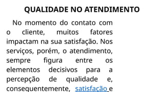 QUALIDADE NO ATENDIMENTO
No momento do contato com
o cliente, muitos fatores
impactam na sua satisfação. Nos
serviços, porém, o atendimento,
sempre figura entre os
elementos decisivos para a
percepção de qualidade e,
consequentemente, satisfação e
 