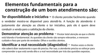 Elementos fundamentais para a
construção de um bom atendimento são:
Ter disponibilidade e iniciativa – O cliente percebe facilmente quando
o vendedor mostra-se disponível para atendê-lo. A função do atendente é
justamente dar atenção ao cliente e ter iniciativa, pois ele é quem deve
conduzir a venda para a satisfação do cliente.
Demonstrar atenção ao problema – Prestar total atenção ao que o cliente
está falando é fundamental. As questões do cliente são sempre relevantes, e merecem
cuidado e foco por parte do vendedor. Olhos e ouvidos atentos.
Identificar a real necessidade (diagnóstico) – Muitas vezes o cliente
não saberá dizer exatamente o que ele precisa. Por isso, o atendente precisa se esforçar para
compreender o que está sendo dito e a real necessidade por trás das questões expostas.
 