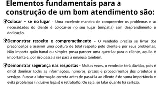 Elementos fundamentais para a
construção de um bom atendimento são:
Colocar – se no lugar – Uma excelente maneira de compreender os problemas e as
necessidades do cliente é colocar-se no seu lugar (empatia) com desprendimento e
dedicação.
Demonstrar respeito e comprometimento – O vendedor precisa se livrar dos
preconceitos e assumir uma postura de total respeito pelo cliente e por seus problemas.
Não importa quão banal ou simples possa parecer uma questão: para o cliente, aquilo é
importante e, por isso passa a ser para a empresa também.
Demonstrar segurança nas respostas – Muitas vezes, o vendedor terá dúvidas, pois é
difícil dominar todas as informações, números, prazos e procedimentos dos produtos e
serviços. Buscar a informação correta antes de passá-la ao cliente é de suma importância e
evita problemas (inclusive legais) e retrabalho. Ou seja: só falar quando há certeza.
 