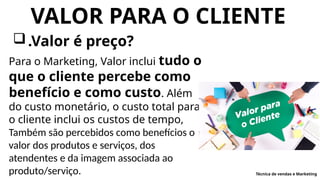 VALOR PARA O CLIENTE
.Valor é preço?
Para o Marketing, Valor inclui tudo o
que o cliente percebe como
benefício e como custo. Além
do custo monetário, o custo total para
o cliente inclui os custos de tempo,
Também são percebidos como benefícios o
valor dos produtos e serviços, dos
atendentes e da imagem associada ao
produto/serviço. Técnica de vendas e Marketing
 