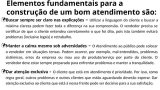Buscar sempre ser claro nas explicações – Utilizar a linguagem do cliente e buscar a
máxima clareza podem fazer toda a diferença na sua compreensão. O vendedor precisa se
certificar de que o cliente entendeu corretamente o que foi dito, pois isto também evitará
problemas (inclusive legais) e retrabalho.
Manter a calma mesmo sob adversidades – O Atendimento ao público pode colocar
o vendedor em situações tensas. Podem ocorrer, por exemplo, mal-entendidos, problemas
sistêmicos, erros da empresa ou mau uso do produto/serviço por parte do cliente. O
vendedor deve estar sempre preparado para enfrentar problemas e manter a tranquilidade.
Dar atenção exclusiva – O cliente que está em atendimento é prioridade. Por isso, como
regra geral, outros problemas e outros clientes que estão aguardando deverão esperar. Dar
atenção exclusiva ao cliente que está à nossa frente pode ser decisivo para a sua satisfação.
Elementos fundamentais para a
construção de um bom atendimento são:
 