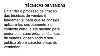 TÉCNICAS DE VENDAs
Entender o processo de criação
das técnicas de vendas é
fundamental para que se consiga
aplicara-las corretamente, no
contexto certo, e até mesmo para
poder criar suas próprias técnicas
de vendas, observando o seu
público alvo e características do
vendedor.
 