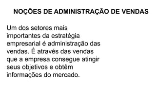 Um dos setores mais
importantes da estratégia
empresarial é administração das
vendas. É através das vendas
que a empresa consegue atingir
seus objetivos e obtêm
informações do mercado.
NOÇÕES DE ADMINISTRAÇÃO DE VENDAS
 