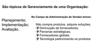 São tópicos de Gerenciamento de uma Organização:
Planejamento;
Implementação;
Avaliação.
No Campo de Administração de Vendas temos:
Não compra produtos, adquire soluções;
 Diminuição de fornecedores;
 Parcerias estratégicas;
 Fornecedores globais;
 Tecnologia padronizando os produtos
 