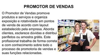 PROMOTOR DE VENDAS
O Promotor de Vendas promove
produtos e serviços e organiza
exposição e rotatividade em pontos
de venda de acordo com layout
estabelecido pela empresa. Aborda
clientes, esclarece dúvidas e distribui
panfletos ou amostra grátis. Este
profissional trabalha de forma correta
e com conhecimento sobre todo o
processo de promotoria de vendas e
suas funções relacionadas.
 