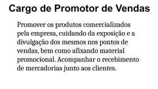 Cargo de Promotor de Vendas
Promover os produtos comercializados
pela empresa, cuidando da exposição e a
divulgação dos mesmos nos pontos de
vendas, bem como afixando material
promocional. Acompanhar o recebimento
de mercadorias junto aos clientes.
 