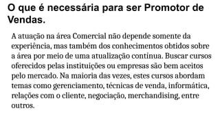O que é necessária para ser Promotor de
Vendas.
A atuação na área Comercial não depende somente da
experiência, mas também dos conhecimentos obtidos sobre
a área por meio de uma atualização contínua. Buscar cursos
oferecidos pelas instituições ou empresas são bem aceitos
pelo mercado. Na maioria das vezes, estes cursos abordam
temas como gerenciamento, técnicas de venda, informática,
relações com o cliente, negociação, merchandising, entre
outros.
 