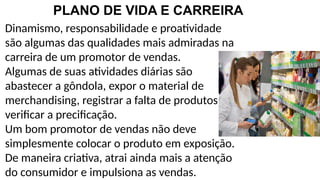PLANO DE VIDA E CARREIRA
Dinamismo, responsabilidade e proatividade
são algumas das qualidades mais admiradas na
carreira de um promotor de vendas.
Algumas de suas atividades diárias são
abastecer a gôndola, expor o material de
merchandising, registrar a falta de produtos e
verificar a precificação.
Um bom promotor de vendas não deve
simplesmente colocar o produto em exposição.
De maneira criativa, atrai ainda mais a atenção
do consumidor e impulsiona as vendas.
 