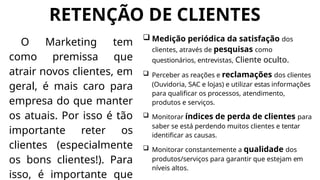 RETENÇÃO DE CLIENTES
O Marketing tem
como premissa que
atrair novos clientes, em
geral, é mais caro para
empresa do que manter
os atuais. Por isso é tão
importante reter os
clientes (especialmente
os bons clientes!). Para
isso, é importante que
 Medição periódica da satisfação dos
clientes, através de pesquisas como
questionários, entrevistas, Cliente oculto.
 Perceber as reações e reclamações dos clientes
(Ouvidoria, SAC e lojas) e utilizar estas informações
para qualificar os processos, atendimento,
produtos e serviços.
 Monitorar índices de perda de clientes para
saber se está perdendo muitos clientes e tentar
identificar as causas.
 Monitorar constantemente a qualidade dos
produtos/serviços para garantir que estejam em
níveis altos.
 