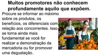 Muitos promotores não conhecem
profundamente aquilo que expõem.
Procure se informar ao máximo
sobre os produtos, os
benefícios, os diferenciais com
relação aos concorrentes. Isso
se torna ainda mais
fundamental se você for
realizar a demonstração da
mercadoria ou for promover
uma degustação.
 