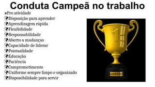 Conduta Campeã no trabalho
Pro atividade
Disposição para aprender
Aprendizagem rápida
Flexibilidade
Responsabilidade
Aberto a mudanças
Capacidade de liderar
Pontualidade
Educação
Paciência
Comprometimento
Uniforme sempre limpo e organizado
Disponibilidade para servir
CAMPEÃO
 