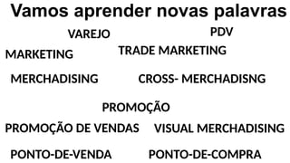 Vamos aprender novas palavras
VAREJO PDV
MARKETING TRADE MARKETING
MERCHADISING CROSS- MERCHADISNG
PROMOÇÃO
PROMOÇÃO DE VENDAS VISUAL MERCHADISING
PONTO-DE-VENDA PONTO-DE-COMPRA
 