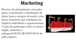 Marketing
Processo de planejamento, execução,
preço, comunicação e distribuição de
ideias, bens e serviços, de modo a criar
trocas (comércio) que satisfaçam aos
objetivos individuais e organizacionais.
A ação de marketing é mais ou menos
ampla, conforme o
enfoque(COLOCAR EM FOCO) de
cada empresa.
 