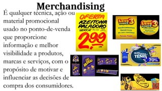 Merchandising
É qualquer técnica, ação ou
material promocional
usado no ponto-de-venda
que proporcione
informação e melhor
visibilidade a produtos,
marcas e serviços, com o
propósito de motivar e
influenciar as decisões de
compra dos consumidores.
 