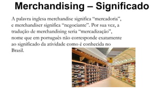 Merchandising – Significado
A palavra inglesa merchandise significa “mercadoria”,
e merchandiser significa “negociante”. Por sua vez, a
tradução de merchandising seria “mercadização”,
nome que em português não corresponde exatamente
ao significado da atividade como é conhecida no
Brasil.
 