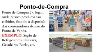 Ponto-de-Compra
Ponto de Compra é o lugar,
onde nossos produtos são
exibidos, ficando à disposição
dos consumidores dentro do
Ponto de Venda.
EXEMPLO: Seção de
Refrigerantes, Displays,
Geladeiras, Racks, etc.
 