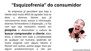 “Esquizofrenia” do consumidor
As empresas já percebem que hoje o
cliente está muito difícil de agradar! Isso se
deve a diversos fatores que já
mencionamos (mais acesso à informação,
diversos fornecedores à disposição...) e faz
com que seja necessário investir em
pesquisa e desenvolver a cultura de
buscar compreender o cliente. Além
disso, o cliente tem toda a complexidade
de qualquer ser humano, podendo ser
muito exigente com alguns fatores e
flexível com outros, aceitar pagar mais por
alguns produtos/serviços e não por Técnica de vendas e Marketing
 