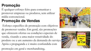 Promoção
É qualquer esforço feito para comunicar e
promover empresas ou produtos, sem utilizar
mídia convencional.
Promoção de Vendas
Esforço específico de promoção com objetivos
de promover vendas. Em geral, são promoções
que oferecem ofertas ou condições especiais de
venda, visando a uma maior rotatividade do
produto ou a um aumento da demanda do serviço.
Apóia a propaganda e é muito confundida com
promoção em geral e merchandising.
 