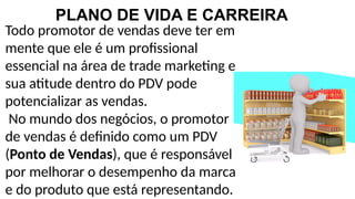 PLANO DE VIDA E CARREIRA
Todo promotor de vendas deve ter em
mente que ele é um profissional
essencial na área de trade marketing e
sua atitude dentro do PDV pode
potencializar as vendas.
No mundo dos negócios, o promotor
de vendas é definido como um PDV
(Ponto de Vendas), que é responsável
por melhorar o desempenho da marca
e do produto que está representando.
 
