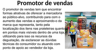 O promotor de vendas tem que encontrar
formas atrativas de oferecer a mercadoria
ao público-alvo, contribuindo para com o
aumento das vendas e aproximando-o da
marca que representa, tanto pela
localização dos itens nas prateleiras quanto
em pontos mais visíveis dentro de uma loja,
utilizando para isso os recursos da
degustação, de esclarecer as dúvidas
técnicas do consumidor ou atuando com
ponto de apoio ao vendedor da loja.
Promotor de vendas
 