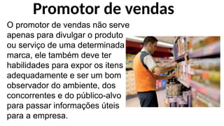 O promotor de vendas não serve
apenas para divulgar o produto
ou serviço de uma determinada
marca, ele também deve ter
habilidades para expor os itens
adequadamente e ser um bom
observador do ambiente, dos
concorrentes e do público-alvo
para passar informações úteis
para a empresa.
Promotor de vendas
 