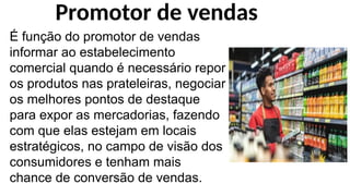 É função do promotor de vendas
informar ao estabelecimento
comercial quando é necessário repor
os produtos nas prateleiras, negociar
os melhores pontos de destaque
para expor as mercadorias, fazendo
com que elas estejam em locais
estratégicos, no campo de visão dos
consumidores e tenham mais
chance de conversão de vendas.
Promotor de vendas
 