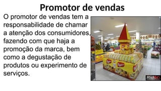 O promotor de vendas tem a
responsabilidade de chamar
a atenção dos consumidores,
fazendo com que haja a
promoção da marca, bem
como a degustação de
produtos ou experimento de
serviços.
Promotor de vendas
 