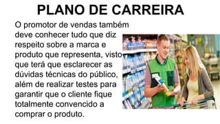 PLANO DE CARREIRA
O promotor de vendas também
deve conhecer tudo que diz
respeito sobre a marca e
produto que representa, visto
que terá que esclarecer as
dúvidas técnicas do público,
além de realizar testes para
garantir que o cliente fique
totalmente convencido a
comprar o produto.
 