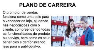 O promotor de vendas
funciona como um apoio para
o vendedor da loja, ajudando
nas negociações com o
cliente, compreendendo todas
as funcionalidades do produto
ou serviço, bem como os seus
benefícios e demonstrando
isso para o público-alvo.
PLANO DE CARREIRA
 