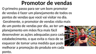 O primeiro passo para ser um bom promotor
de vendas é fazer um planejamento de todos os
pontos de vendas que você vai visitar no dia.
Geralmente, o promotor de vendas visita mais
de um ponto de vendas por dia, ao ter um
planejamento em mãos fica mais fácil
desenvolver as ações adequadas para cada
estabelecimento, o que evita o risco de se
esquecer de tomar uma medida que pode
melhorar a promoção do produto em cada
ponto.
Promotor de vendas
 