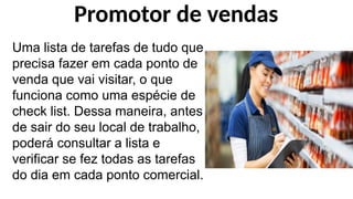 Uma lista de tarefas de tudo que
precisa fazer em cada ponto de
venda que vai visitar, o que
funciona como uma espécie de
check list. Dessa maneira, antes
de sair do seu local de trabalho,
poderá consultar a lista e
verificar se fez todas as tarefas
do dia em cada ponto comercial.
Promotor de vendas
 