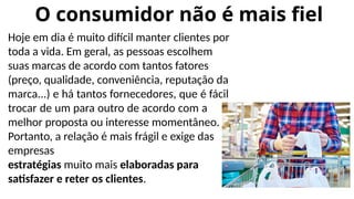 O consumidor não é mais fiel
Hoje em dia é muito difícil manter clientes por
toda a vida. Em geral, as pessoas escolhem
suas marcas de acordo com tantos fatores
(preço, qualidade, conveniência, reputação da
marca...) e há tantos fornecedores, que é fácil
trocar de um para outro de acordo com a
melhor proposta ou interesse momentâneo.
Portanto, a relação é mais frágil e exige das
empresas
estratégias muito mais elaboradas para
satisfazer e reter os clientes.
 